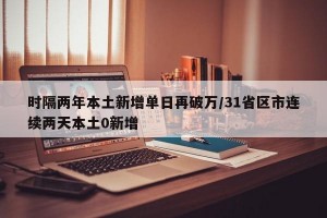 时隔两年本土新增单日再破万/31省区市连续两天本土0新增