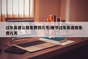 过年高速公路免费到几号/春节过年高速路免费几天