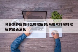 乌鲁木齐疫情什么时候解封/乌鲁木齐啥时候解封最新消息