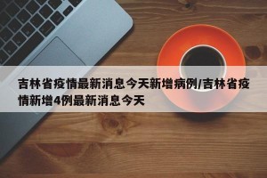 吉林省疫情最新消息今天新增病例/吉林省疫情新增4例最新消息今天