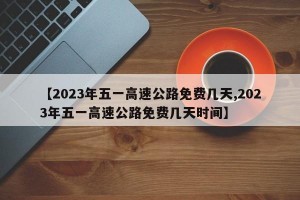 【2023年五一高速公路免费几天,2023年五一高速公路免费几天时间】