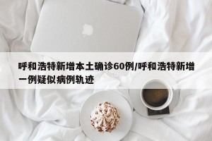 呼和浩特新增本土确诊60例/呼和浩特新增一例疑似病例轨迹