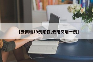 【云南增19例阳性,云南又增一例】