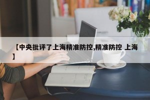 【中央批评了上海精准防控,精准防控 上海】