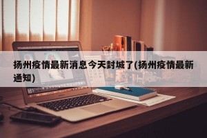 扬州疫情最新消息今天封城了(扬州疫情最新通知)