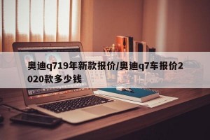 奥迪q719年新款报价/奥迪q7车报价2020款多少钱