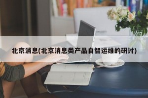 北京消息(北京消息类产品自智运维的研讨)