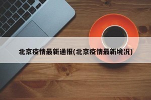 北京疫情最新通报(北京疫情最新境况)