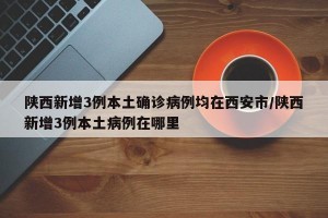 陕西新增3例本土确诊病例均在西安市/陕西新增3例本土病例在哪里