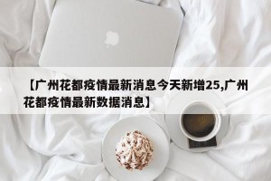 【广州花都疫情最新消息今天新增25,广州花都疫情最新数据消息】