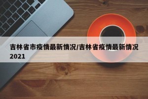 吉林省市疫情最新情况/吉林省疫情最新情况2021