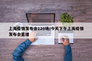 上海疫情发布会120场/今天下午上海疫情发布会直播