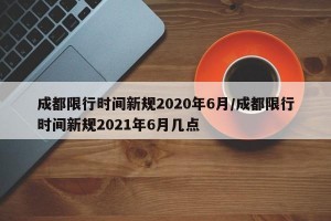 成都限行时间新规2020年6月/成都限行时间新规2021年6月几点