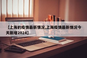 【上海的疫情最新情况,上海疫情最新情况今天新增2024】