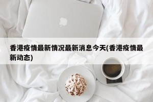 香港疫情最新情况最新消息今天(香港疫情最新动态)