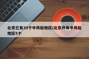 北京已有39个中风险地区/北京共有中风险地区5个