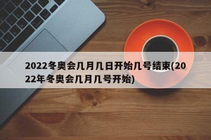 2022冬奥会几月几日开始几号结束(2022年冬奥会几月几号开始)