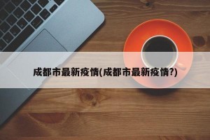 成都市最新疫情(成都市最新疫情?)