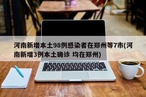 河南新增本土98例感染者在郑州等7市(河南新增3例本土确诊 均在郑州)