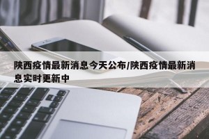 陕西疫情最新消息今天公布/陕西疫情最新消息实时更新中