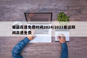 春运高速免费时间2024/2021春运期间高速免费