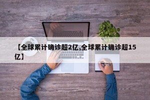 【全球累计确诊超2亿,全球累计确诊超15亿】