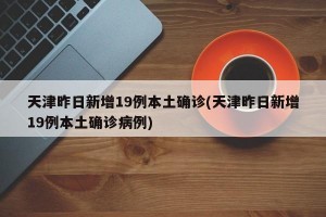 天津昨日新增19例本土确诊(天津昨日新增19例本土确诊病例)