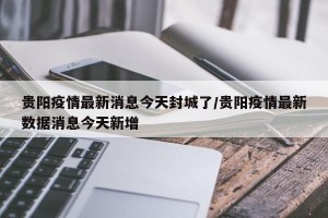 贵阳疫情最新消息今天封城了/贵阳疫情最新数据消息今天新增