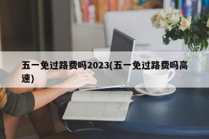 五一免过路费吗2023(五一免过路费吗高速)