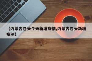 【内蒙古包头今天新增疫情,内蒙古包头新增病例】