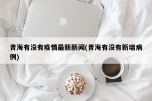 青海有没有疫情最新新闻(青海有没有新增病例)