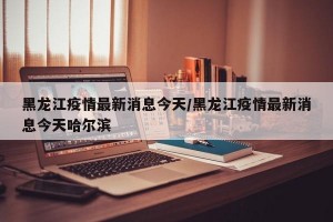 黑龙江疫情最新消息今天/黑龙江疫情最新消息今天哈尔滨