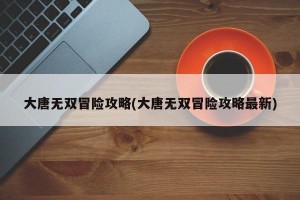 大唐无双冒险攻略(大唐无双冒险攻略最新)