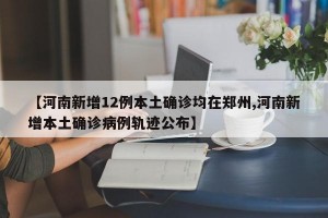 【河南新增12例本土确诊均在郑州,河南新增本土确诊病例轨迹公布】