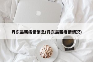 丹东最新疫情消息(丹东最新疫情情况)