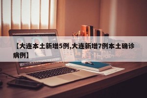 【大连本土新增5例,大连新增7例本土确诊病例】