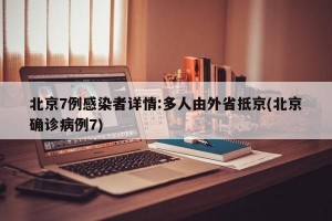 北京7例感染者详情:多人由外省抵京(北京确诊病例7)