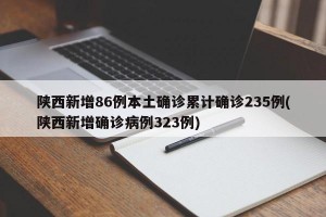 陕西新增86例本土确诊累计确诊235例(陕西新增确诊病例323例)