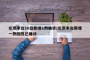 北京丰台16日新增1例确诊/北京丰台新增一例阳性已确诊