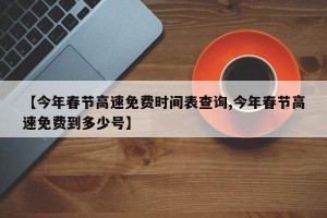 【今年春节高速免费时间表查询,今年春节高速免费到多少号】