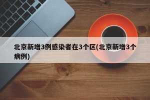 北京新增3例感染者在3个区(北京新增3个病例)