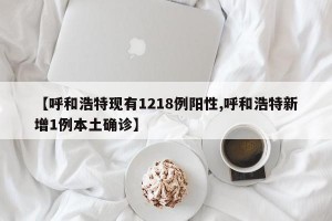 【呼和浩特现有1218例阳性,呼和浩特新增1例本土确诊】