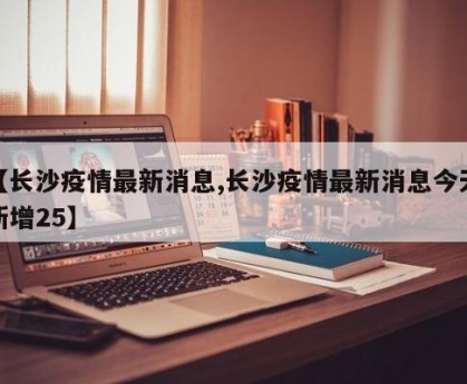 【长沙疫情最新消息,长沙疫情最新消息今天新增25】