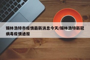 锡林浩特市疫情最新消息今天/锡林浩特新冠病毒疫情通报