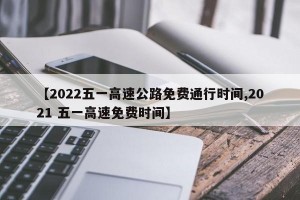 【2022五一高速公路免费通行时间,2021 五一高速免费时间】