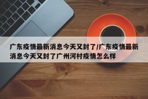 广东疫情最新消息今天又封了/广东疫情最新消息今天又封了广州河村疫情怎么样