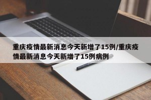 重庆疫情最新消息今天新增了15例/重庆疫情最新消息今天新增了15例病例