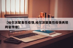 【哈尔滨聚集性疫情,哈尔滨聚集性疫情再现跨省传播】