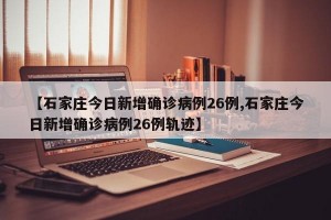 【石家庄今日新增确诊病例26例,石家庄今日新增确诊病例26例轨迹】