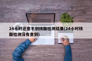 24小时还查不到核酸检测结果(24小时核酸检测没有查到)